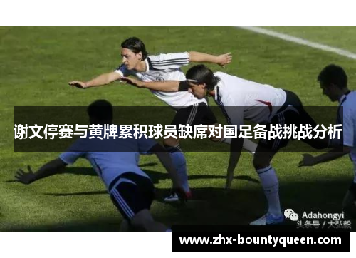 谢文停赛与黄牌累积球员缺席对国足备战挑战分析 谢文停赛与黄牌累积球员缺席对国足备战挑战分析