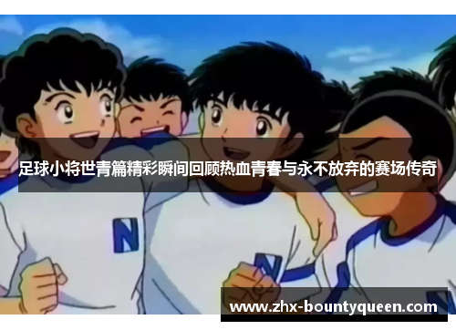 足球小将世青篇精彩瞬间回顾热血青春与永不放弃的赛场传奇