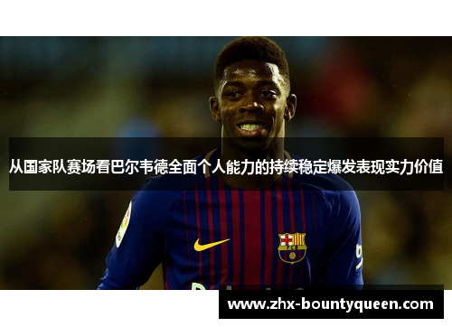 从国家队赛场看巴尔韦德全面个人能力的持续稳定爆发表现实力价值