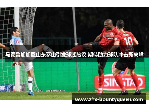 马德鲁加加盟山东泰山引发球迷热议 期待助力球队冲击新高峰
