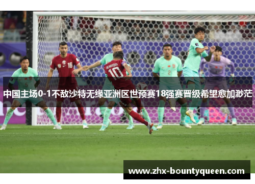 中国主场0-1不敌沙特无缘亚洲区世预赛18强赛晋级希望愈加渺茫