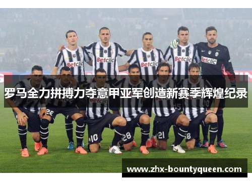 罗马全力拼搏力夺意甲亚军创造新赛季辉煌纪录