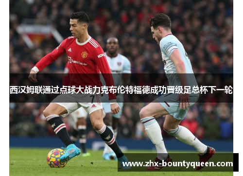 西汉姆联通过点球大战力克布伦特福德成功晋级足总杯下一轮