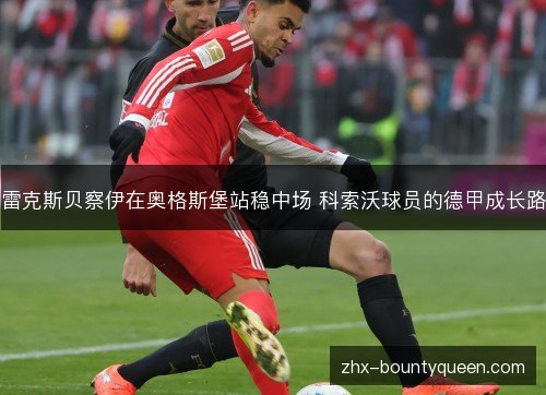 雷克斯贝察伊在奥格斯堡站稳中场 科索沃球员的德甲成长路 雷克斯贝察伊在奥格斯堡站稳中场 科索沃球员的德甲成长路